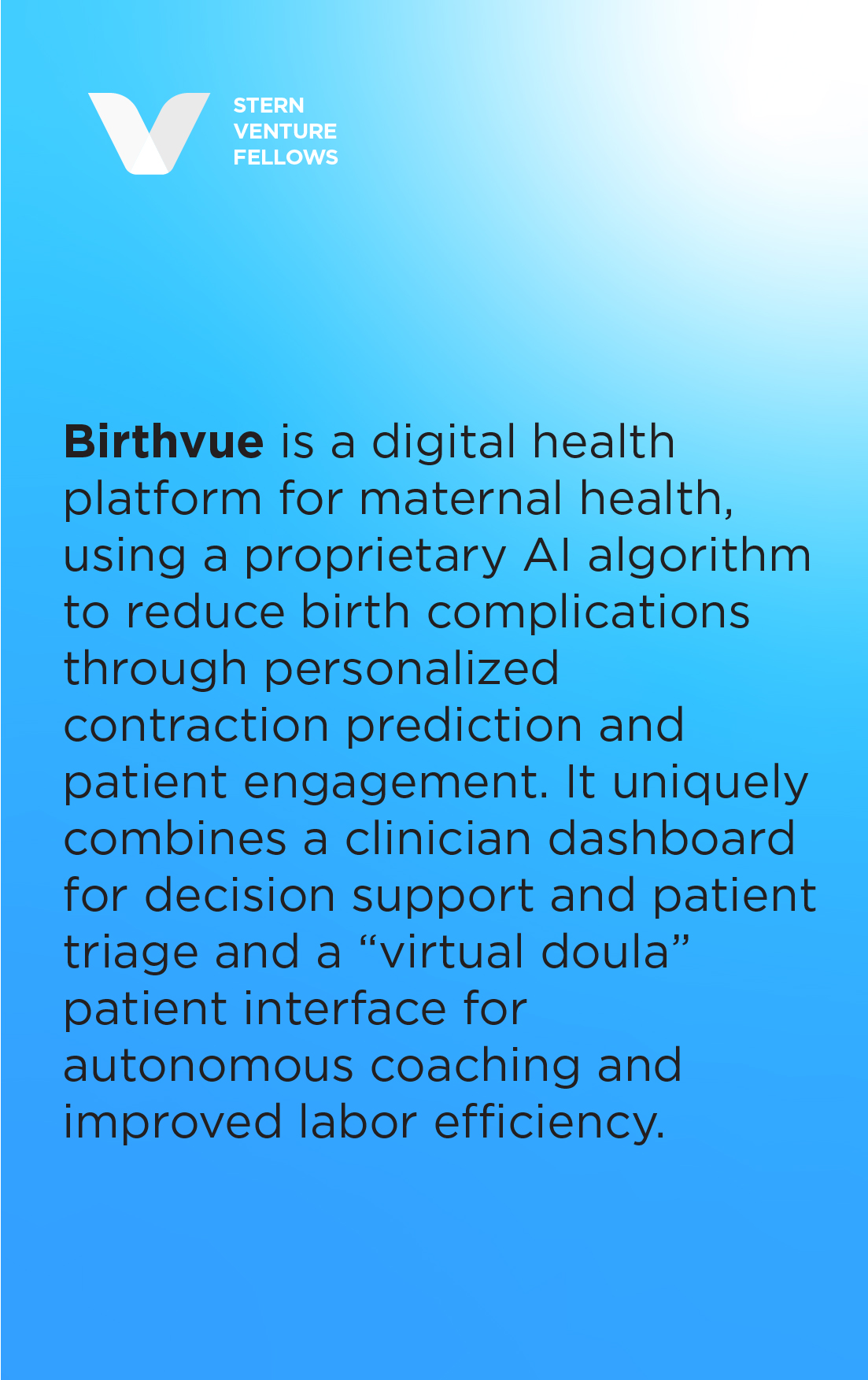 Birthvue is a digital health platform for maternal health, using a proprietary AI algorithm to reduce birth complications through personalized contraction prediction and patient engagement. It uniquely combines a clinician dashboard for decision support and patient triage and a “virtual doula” patient interface for autonomous coaching and improved labor efficiency.