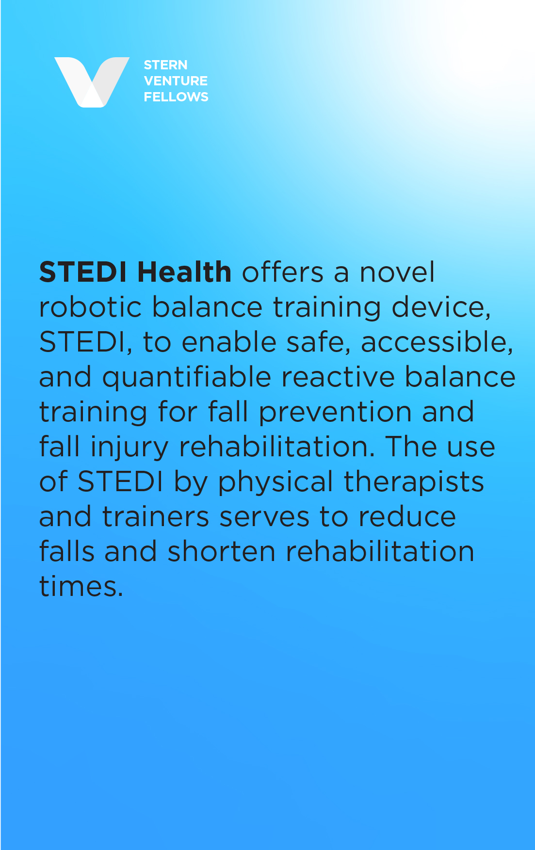 STEDI Health offers a novel robotic balance training device, STEDI, to enable safe, accessible, and quantifiable reactive balance training for fall prevention and fall injury rehabilitation. The use of STEDI by physical therapists and trainers serves to reduce falls and shorten rehabilitation times.